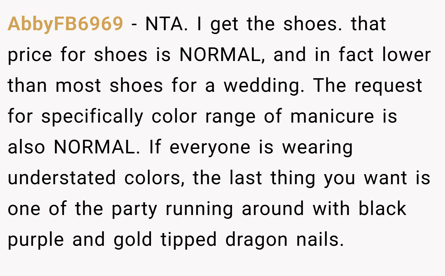 AbbyFB6969 − NTA. I get the shoes. that price for shoes is NORMAL, and in fact lower than most shoes for a wedding. The request for specifically color range of manicure is also NORMAL. If everyone is wearing understated colors, the last thing you want is one of the party running around with black purple and gold tipped dragon nails.