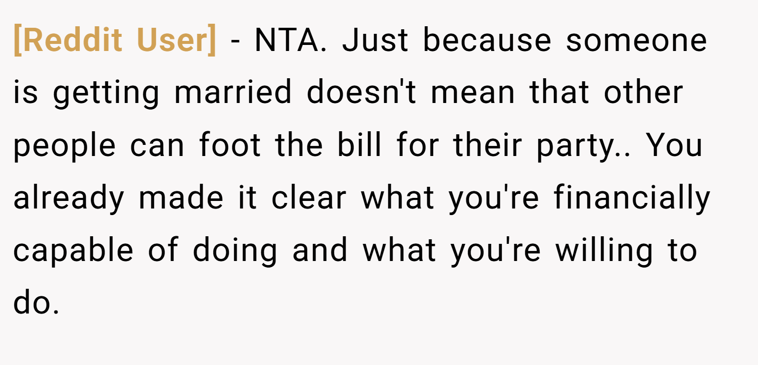 [Reddit User] − NTA. Just because someone is getting married doesn't mean that other people can foot the bill for their party.. You already made it clear what you're financially capable of doing and what you're willing to do.