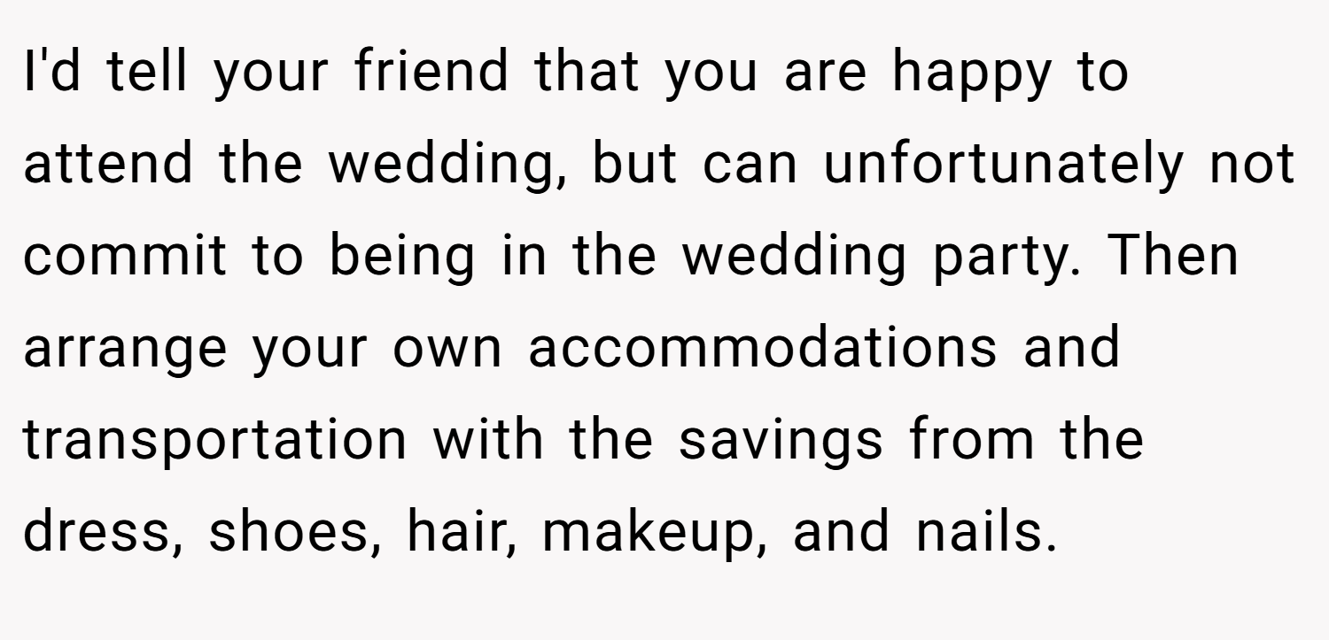 I'd tell your friend that you are happy to attend the wedding, but can unfortunately not commit to being in the wedding party. Then arrange your own accommodations and transportation with the savings from the dress, shoes, hair, makeup, and nails.