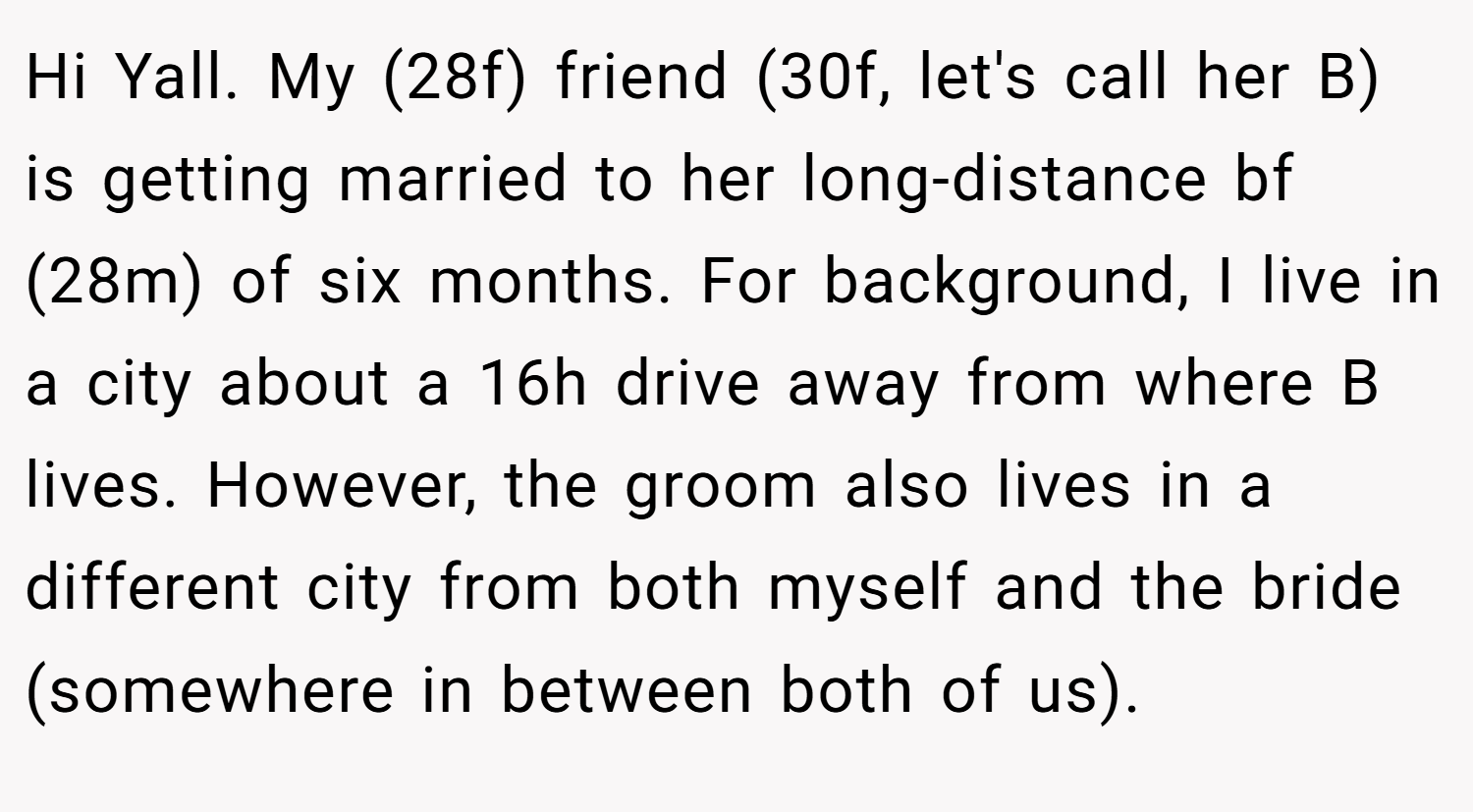 Hi Yall. My (28f) friend (30f, let's call her B) is getting married to her long-distance bf (28m) of six months. For background, I live in a city about a 16h drive away from where B lives. However, the groom also lives in a different city from both myself and the bride (somewhere in between both of us).