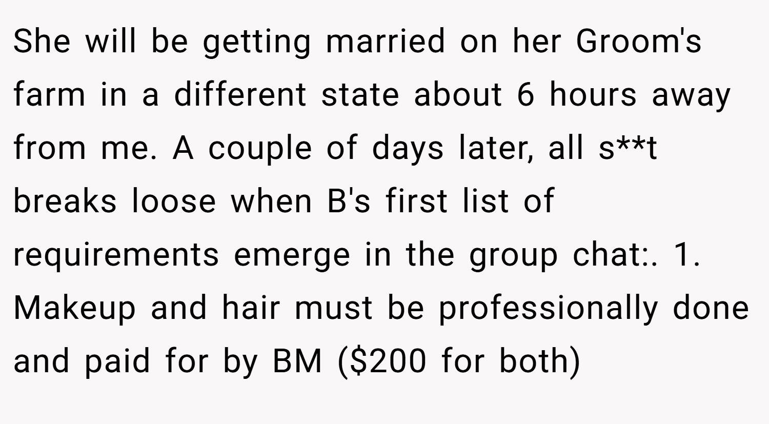 She will be getting married on her Groom's farm in a different state about 6 hours away from me. A couple of days later, all s**t breaks loose when B's first list of requirements emerge in the group chat:. 1. Makeup and hair must be professionally done and paid for by BM ($200 for both)