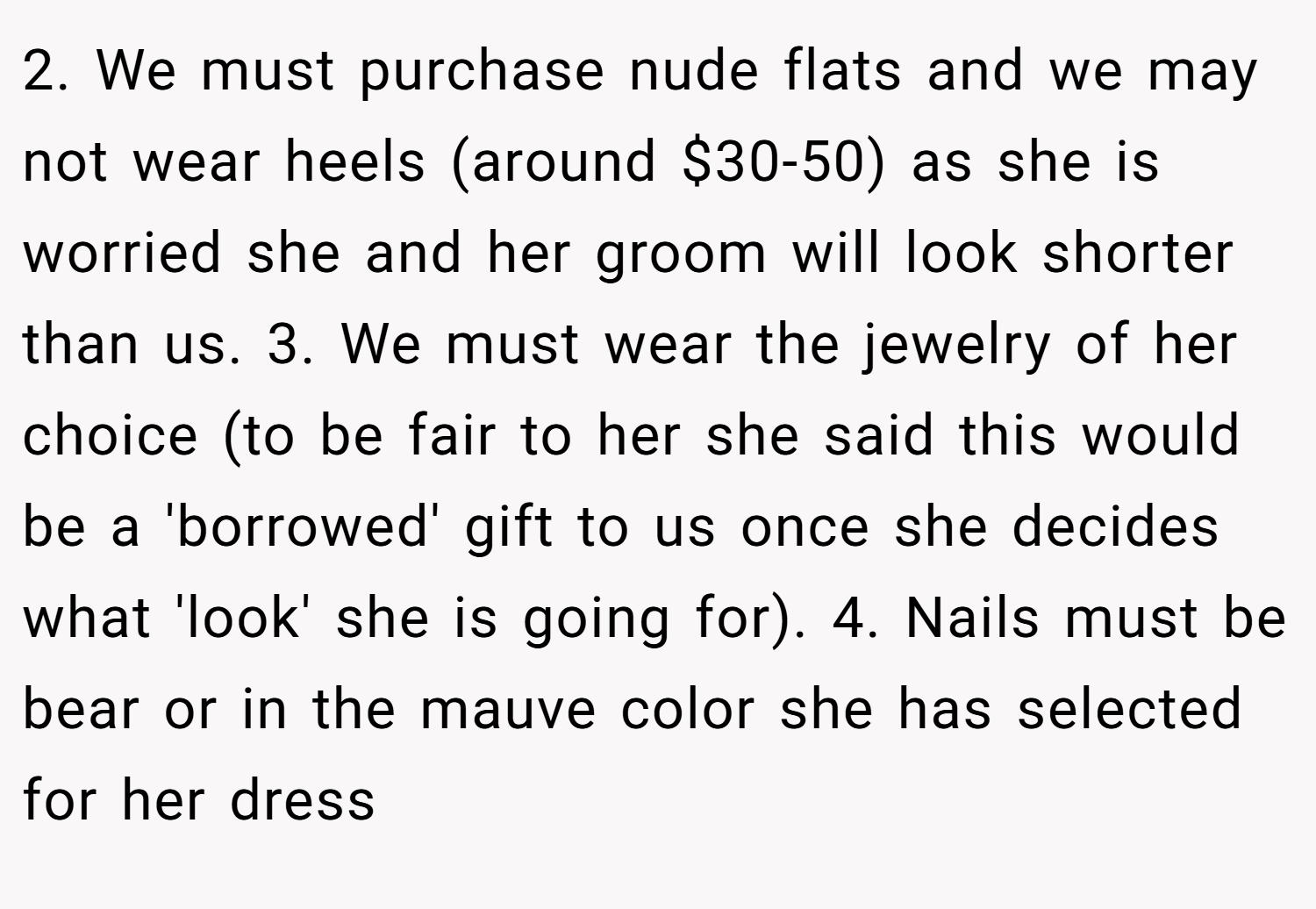 2. We must purchase nude flats and we may not wear heels (around $30-50) as she is worried she and her groom will look shorter than us. 3. We must wear the jewelry of her choice (to be fair to her she said this would be a 'borrowed' gift to us once she decides what 'look' she is going for). 4. Nails must be bear or in the mauve color she has selected for her dress