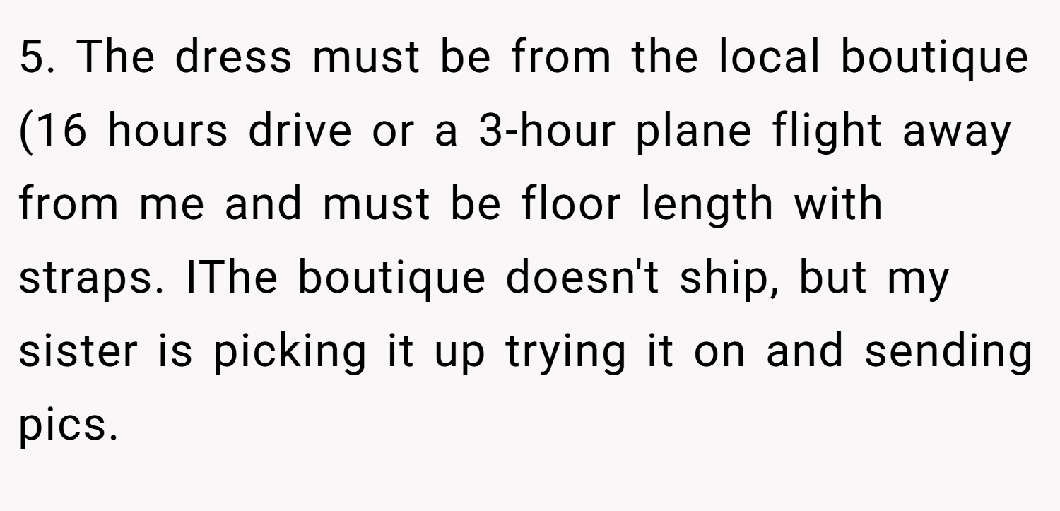 5. The dress must be from the local boutique (16 hours drive or a 3-hour plane flight away from me and must be floor length with straps. IThe boutique doesn't ship, but my sister is picking it up trying it on and sending pics.