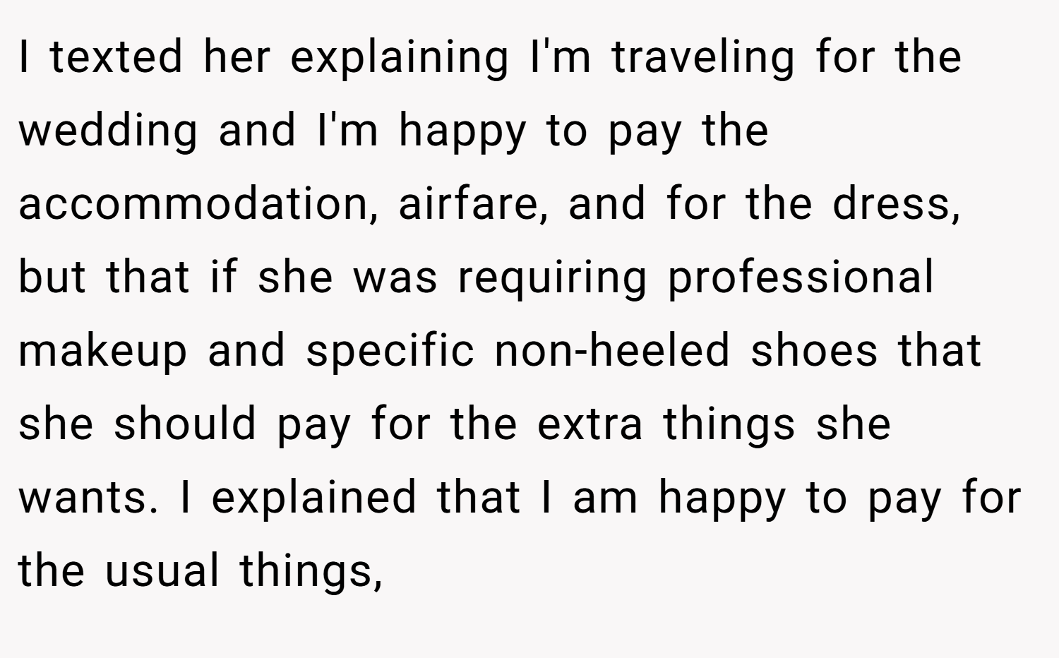 I texted her explaining I'm traveling for the wedding and I'm happy to pay the accommodation, airfare, and for the dress, but that if she was requiring professional makeup and specific non-heeled shoes that she should pay for the extra things she wants. I explained that I am happy to pay for the usual things,