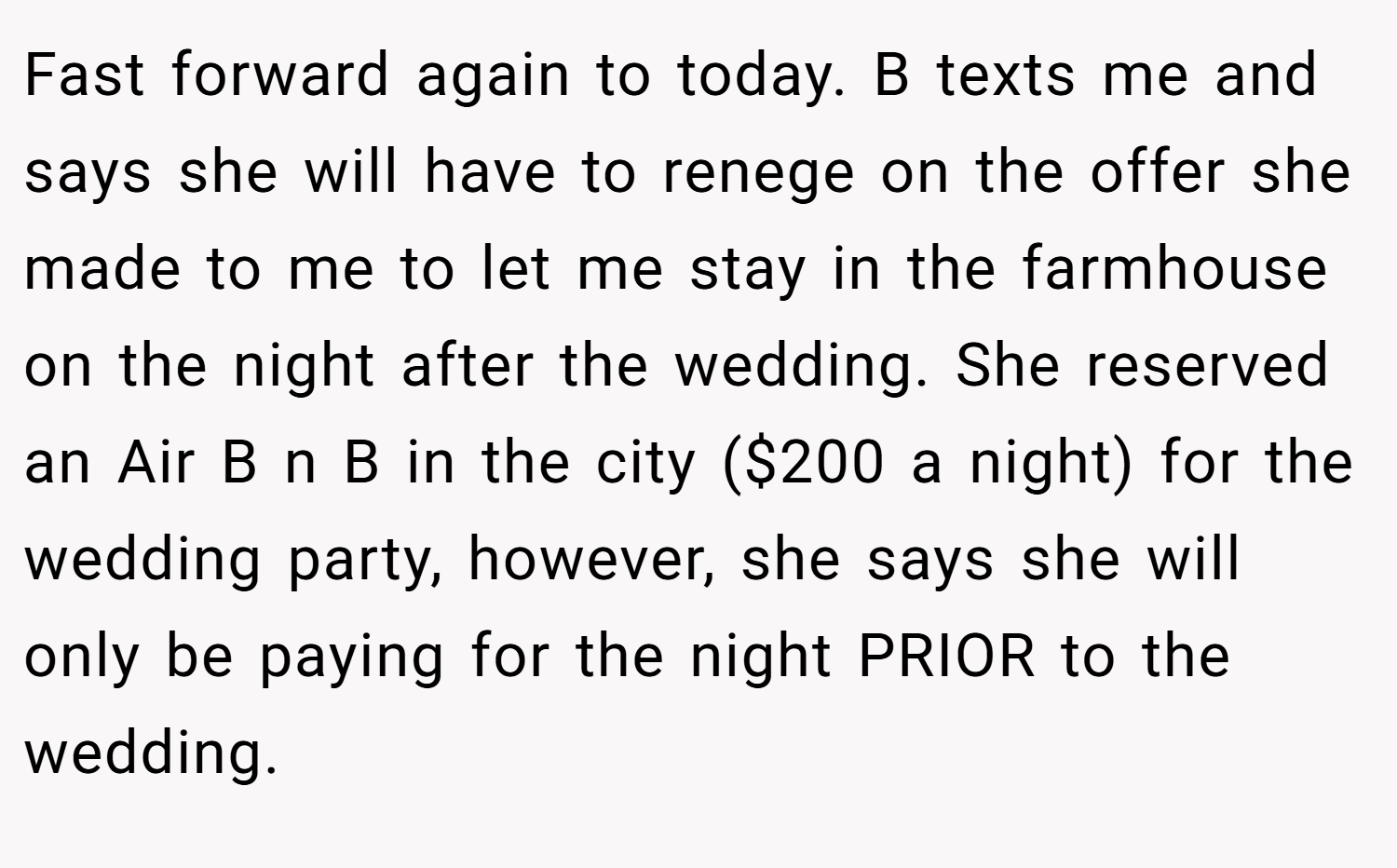 Fast forward again to today. B texts me and says she will have to renege on the offer she made to me to let me stay in the farmhouse on the night after the wedding. She reserved an Air B n B in the city ($200 a night) for the wedding party, however, she says she will only be paying for the night PRIOR to the wedding.