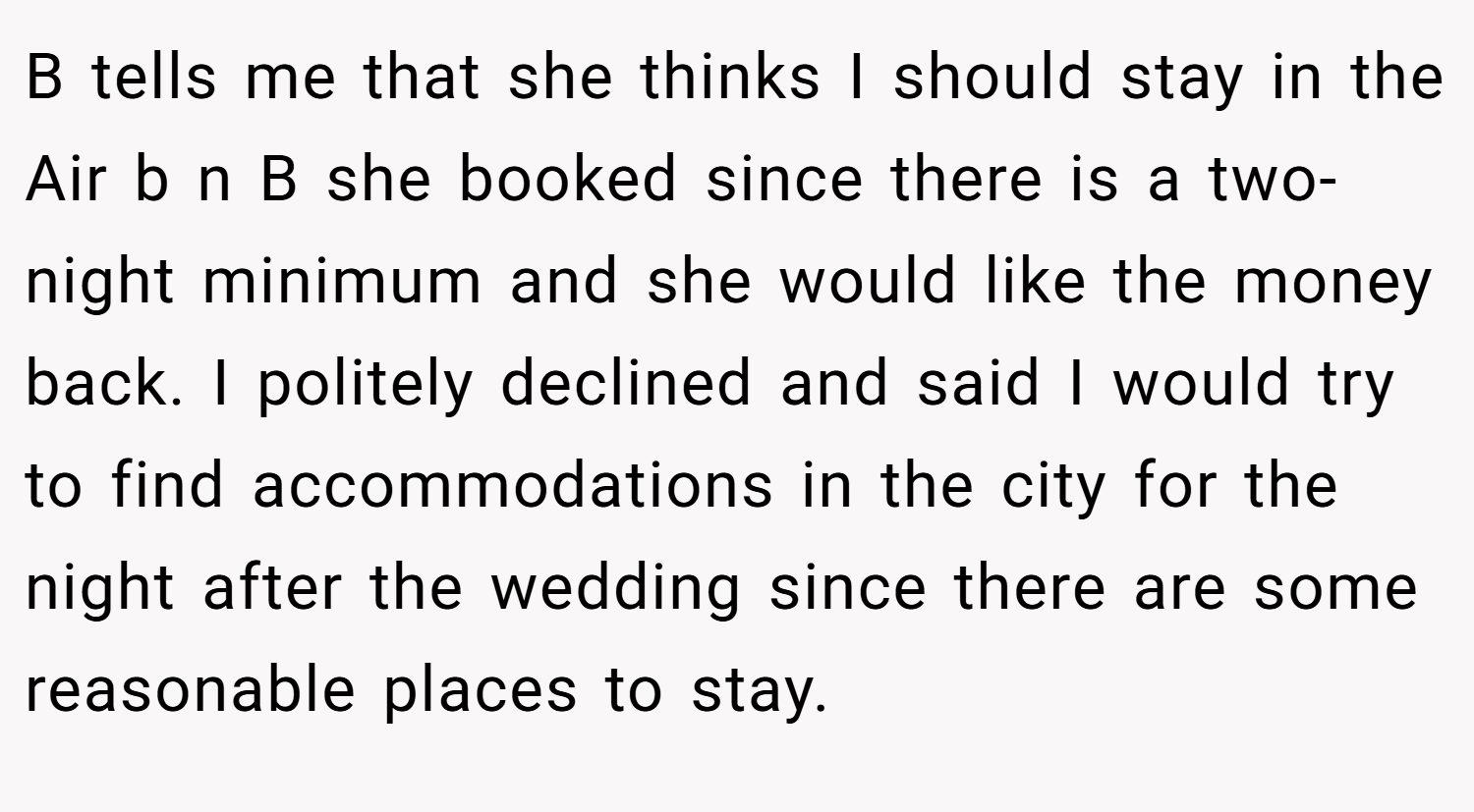 B tells me that she thinks I should stay in the Air b n B she booked since there is a two-night minimum and she would like the money back. I politely declined and said I would try to find accommodations in the city for the night after the wedding since there are some reasonable places to stay.