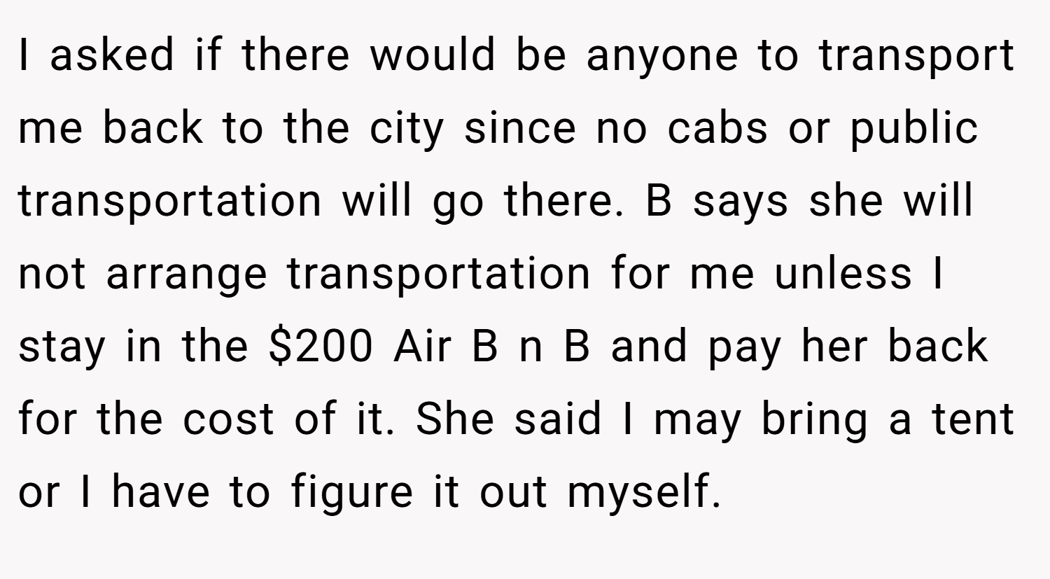 I asked if there would be anyone to transport me back to the city since no cabs or public transportation will go there. B says she will not arrange transportation for me unless I stay in the $200 Air B n B and pay her back for the cost of it. She said I may bring a tent or I have to figure it out myself.