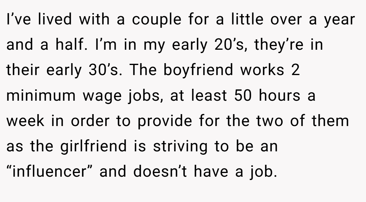 I’ve lived with a couple for a little over a year and a half. I’m in my early 20’s, they’re in their early 30’s. The boyfriend works 2 minimum wage jobs, at least 50 hours a week in order to provide for the two of them as the girlfriend is striving to be an “influencer” and doesn’t have a job.