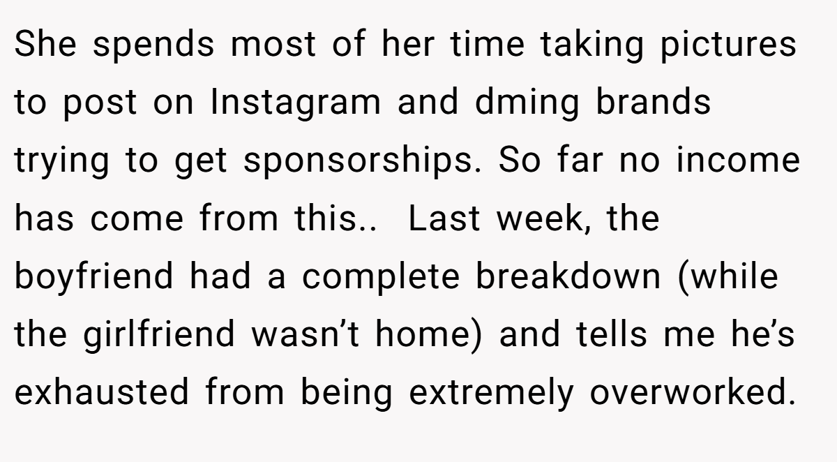 She spends most of her time taking pictures to post on Instagram and dming brands trying to get sponsorships. So far no income has come from this.. ​ Last week, the boyfriend had a complete breakdown (while the girlfriend wasn’t home) and tells me he’s exhausted from being extremely overworked.