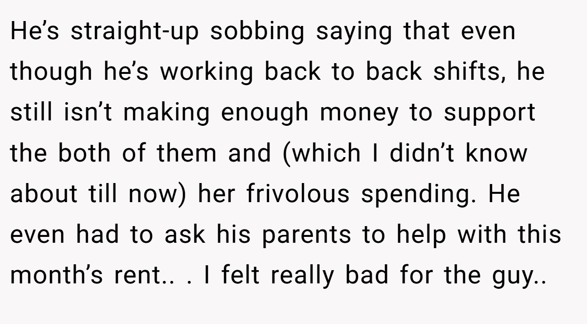 He’s straight-up sobbing saying that even though he’s working back to back shifts, he still isn’t making enough money to support the both of them and (which I didn’t know about till now) her frivolous spending. He even had to ask his parents to help with this month’s rent.. ​. I felt really bad for the guy.. ​