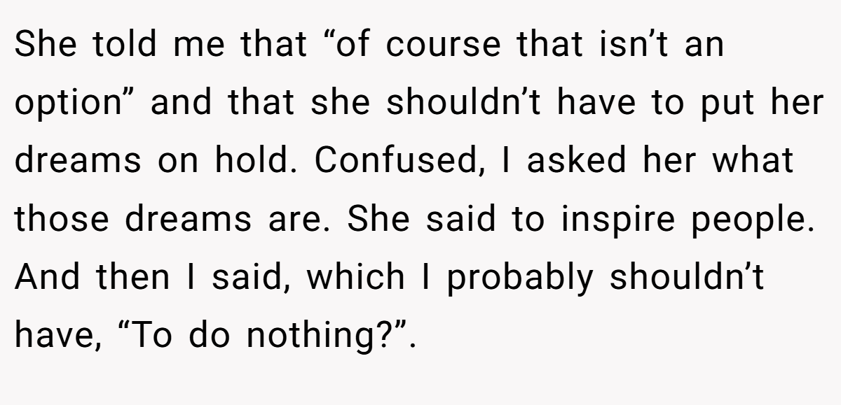 She told me that “of course that isn’t an option” and that she shouldn’t have to put her dreams on hold. Confused, I asked her what those dreams are. She said to inspire people. And then I said, which I probably shouldn’t have, “To do nothing?”.