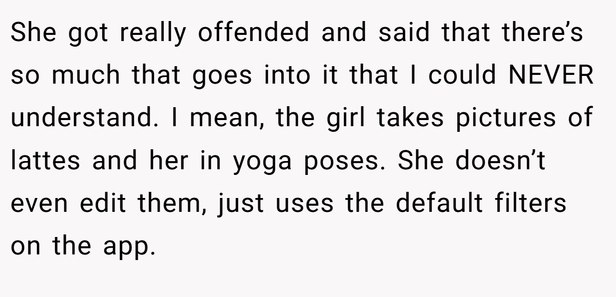 She got really offended and said that there’s so much that goes into it that I could NEVER understand. I mean, the girl takes pictures of lattes and her in yoga poses. She doesn’t even edit them, just uses the default filters on the app.