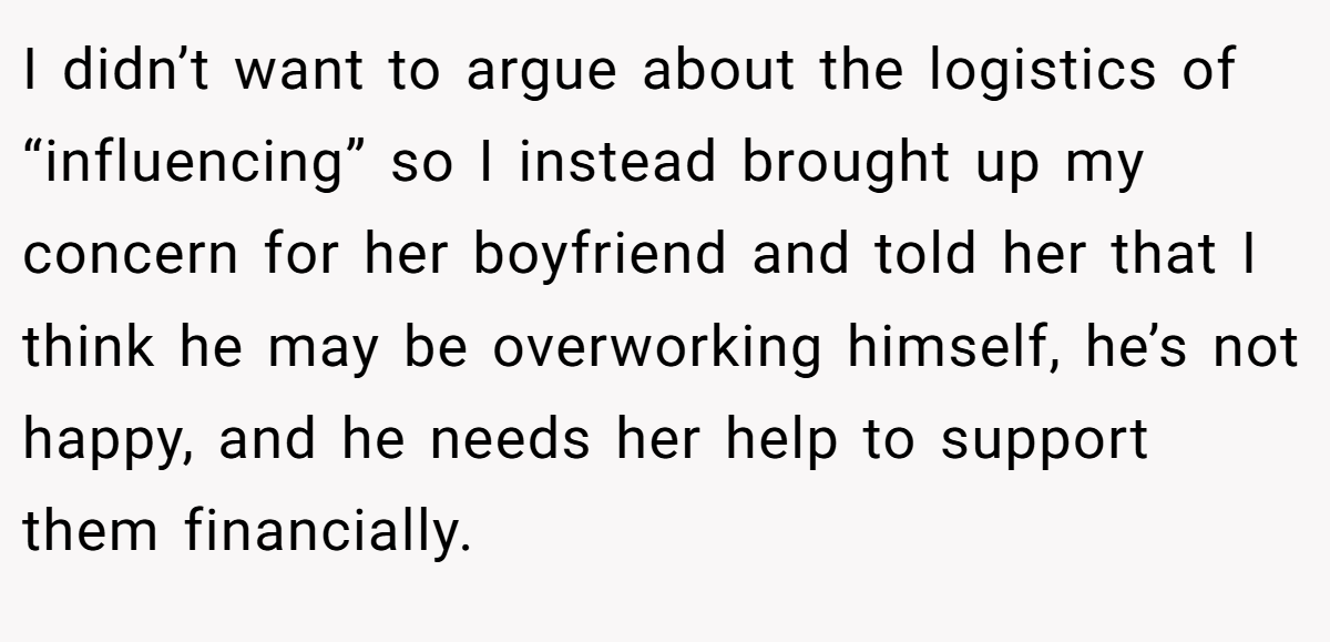 I didn’t want to argue about the logistics of “influencing” so I instead brought up my concern for her boyfriend and told her that I think he may be overworking himself, he’s not happy, and he needs her help to support them financially.