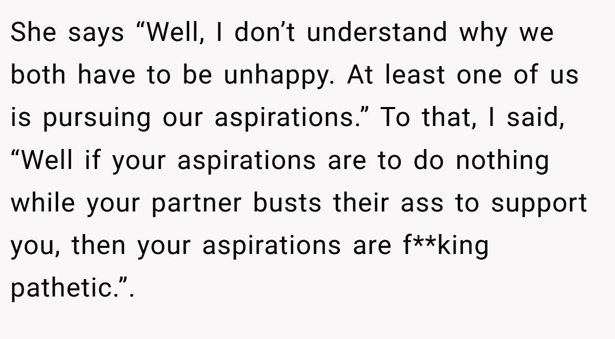 She says “Well, I don’t understand why we both have to be unhappy. At least one of us is pursuing our aspirations.” To that, I said, “Well if your aspirations are to do nothing while your partner busts their ass to support you, then your aspirations are f**king pathetic.”. ​