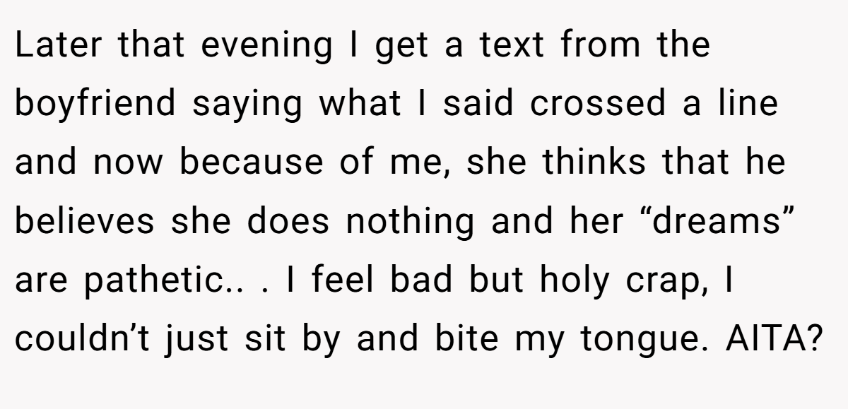 Later that evening I get a text from the boyfriend saying what I said crossed a line and now because of me, she thinks that he believes she does nothing and her “dreams” are pathetic.. ​. I feel bad but holy crap, I couldn’t just sit by and bite my tongue. AITA?