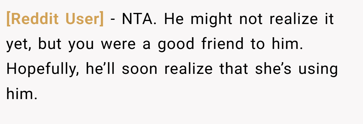 [Reddit User] - NTA. He might not realize it yet, but you were a good friend to him. Hopefully, he’ll soon realize that she’s using him.