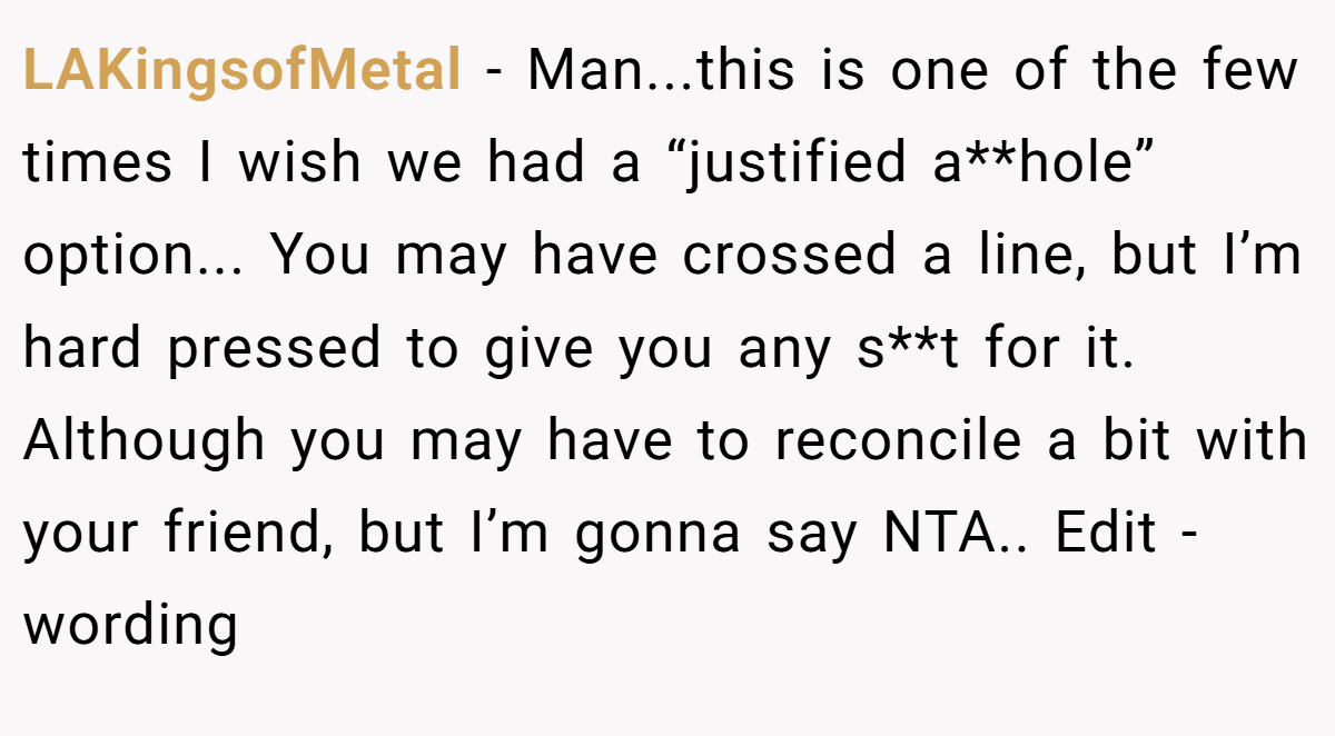 LAKingsofMetal - Man...this is one of the few times I wish we had a “justified a**hole” option... You may have crossed a line, but I’m hard pressed to give you any s**t for it. Although you may have to reconcile a bit with your friend, but I’m gonna say NTA.. Edit - wording