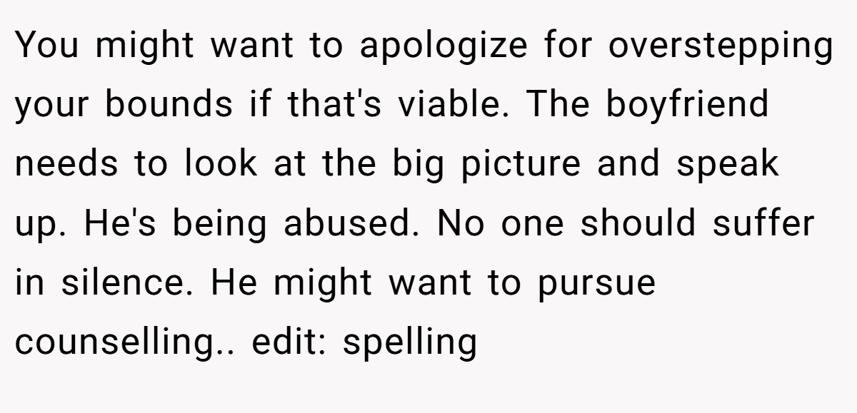 You might want to apologize for overstepping your bounds if that's viable. The boyfriend needs to look at the big picture and speak up. He's being abused. No one should suffer in silence. He might want to pursue counselling.. edit: spelling