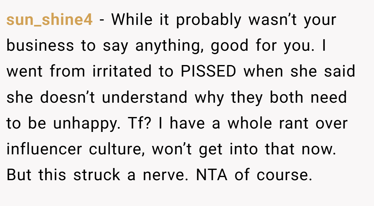 sun_shine4 - While it probably wasn’t your business to say anything, good for you. I went from irritated to PISSED when she said she doesn’t understand why they both need to be unhappy. Tf? I have a whole rant over influencer culture, won’t get into that now. But this struck a nerve. NTA of course.