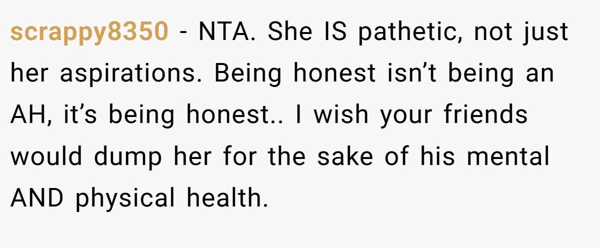 scrappy8350 - NTA. She IS pathetic, not just her aspirations. Being honest isn’t being an AH, it’s being honest.. I wish your friends would dump her for the sake of his mental AND physical health.