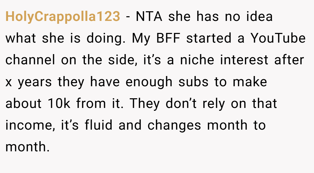 HolyCrappolla123 - NTA she has no idea what she is doing. My BFF started a YouTube channel on the side, it’s a niche interest after x years they have enough subs to make about 10k from it. They don’t rely on that income, it’s fluid and changes month to month.