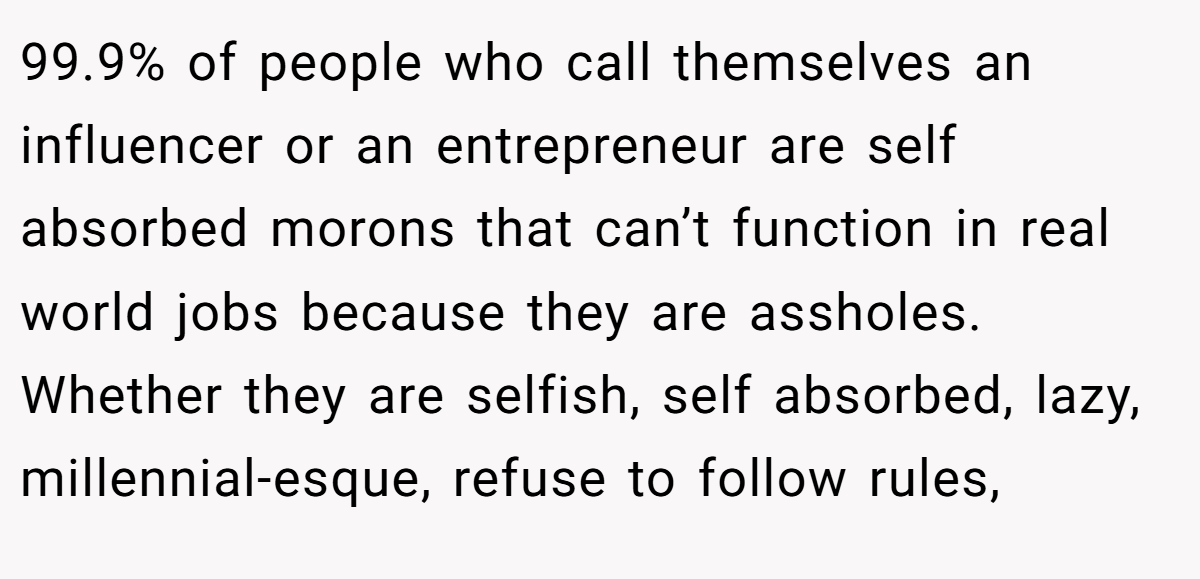 99.9% of people who call themselves an influencer or an entrepreneur are self absorbed morons that can’t function in real world jobs because they are assholes. Whether they are selfish, self absorbed, lazy, millennial-esque, refuse to follow rules,