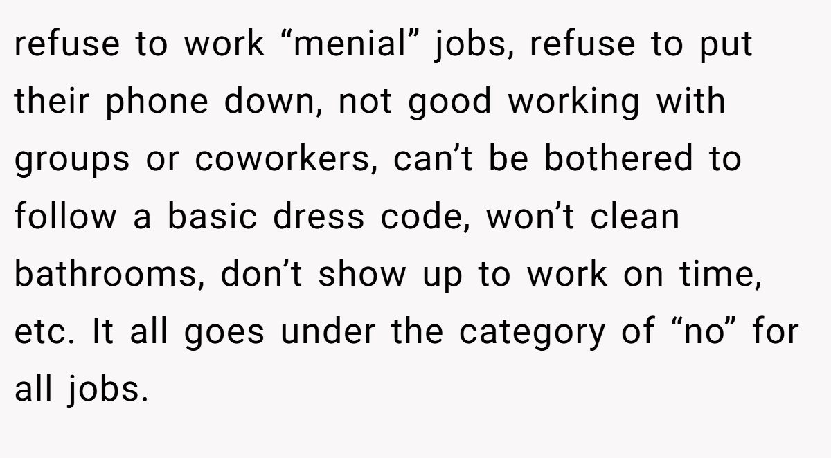 refuse to work “menial” jobs, refuse to put their phone down, not good working with groups or coworkers, can’t be bothered to follow a basic dress code, won’t clean bathrooms, don’t show up to work on time, etc. It all goes under the category of “no” for all jobs.
