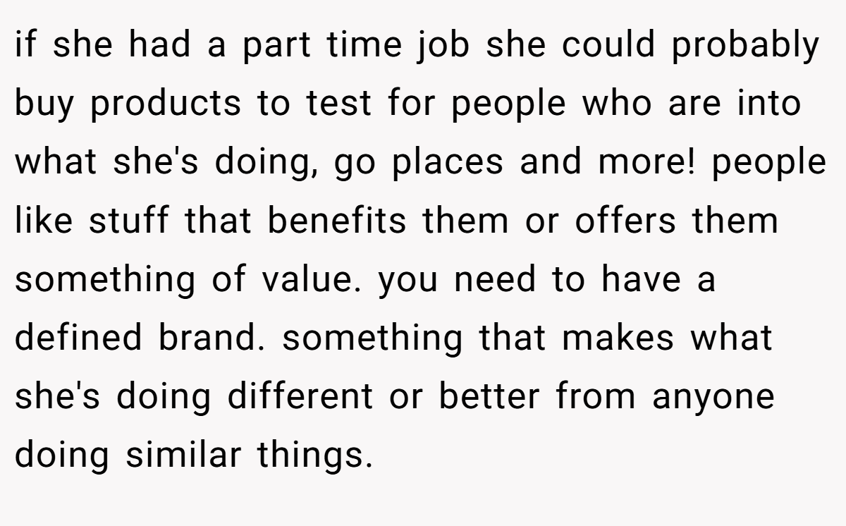 if she had a part time job she could probably buy products to test for people who are into what she's doing, go places and more! people like stuff that benefits them or offers them something of value. you need to have a defined brand. something that makes what she's doing different or better from anyone doing similar things.