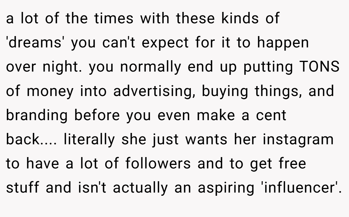 a lot of the times with these kinds of 'dreams' you can't expect for it to happen over night. you normally end up putting TONS of money into advertising, buying things, and branding before you even make a cent back.... literally she just wants her instagram to have a lot of followers and to get free stuff and isn't actually an aspiring 'influencer'.