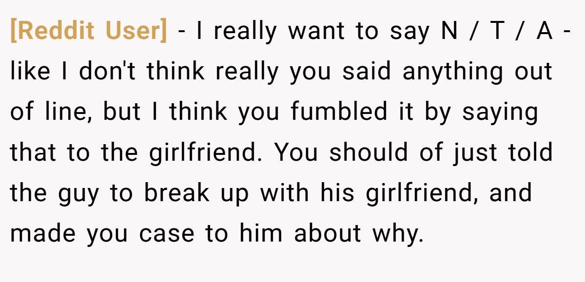[Reddit User] - I really want to say N / T / A - like I don't think really you said anything out of line, but I think you fumbled it by saying that to the girlfriend. You should of just told the guy to break up with his girlfriend, and made you case to him about why.