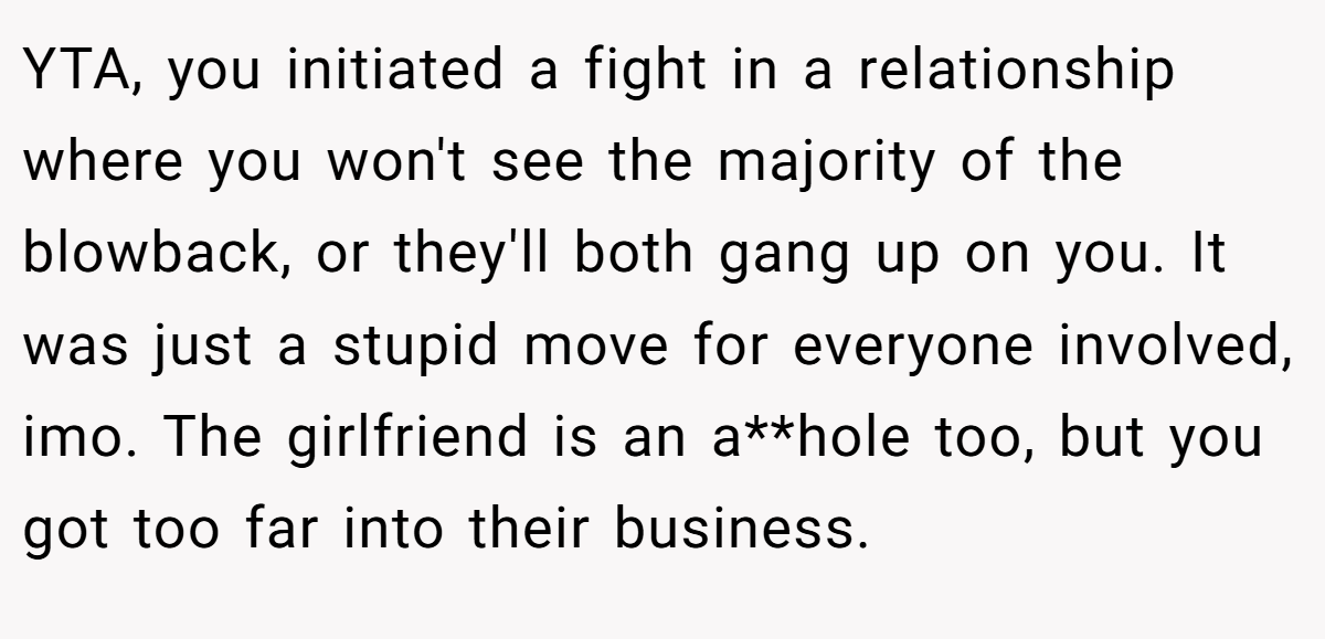 YTA, you initiated a fight in a relationship where you won't see the majority of the blowback, or they'll both gang up on you. It was just a stupid move for everyone involved, imo. The girlfriend is an a**hole too, but you got too far into their business.