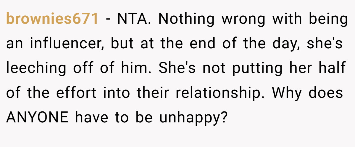 brownies671 - NTA. Nothing wrong with being an influencer, but at the end of the day, she's leeching off of him. She's not putting her half of the effort into their relationship. Why does ANYONE have to be unhappy?