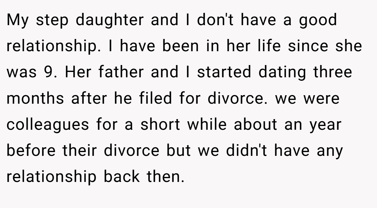 My step daughter and I don't have a good relationship. I have been in her life since she was 9. Her father and I started dating three months after he filed for divorce. we were colleagues for a short while about an year before their divorce but we didn't have any relationship back then.