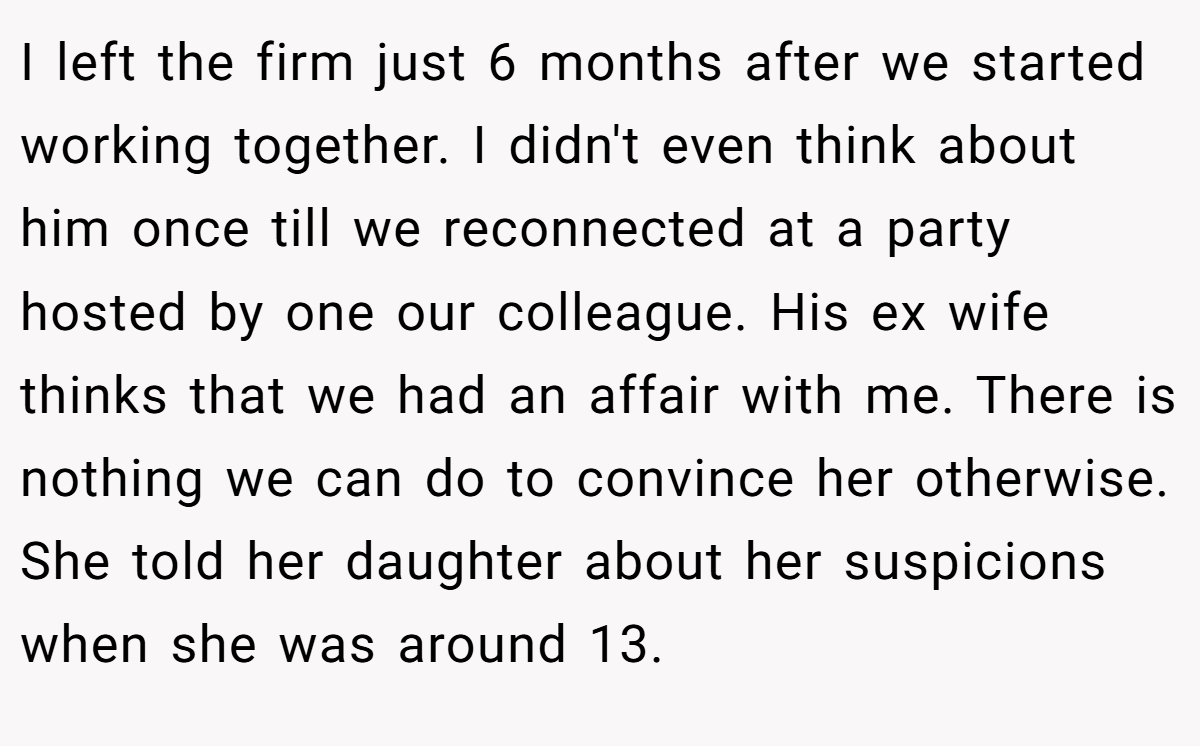 I left the firm just 6 months after we started working together. I didn't even think about him once till we reconnected at a party hosted by one our colleague. His ex wife thinks that we had an affair with me. There is nothing we can do to convince her otherwise. She told her daughter about her suspicions when she was around 13.
