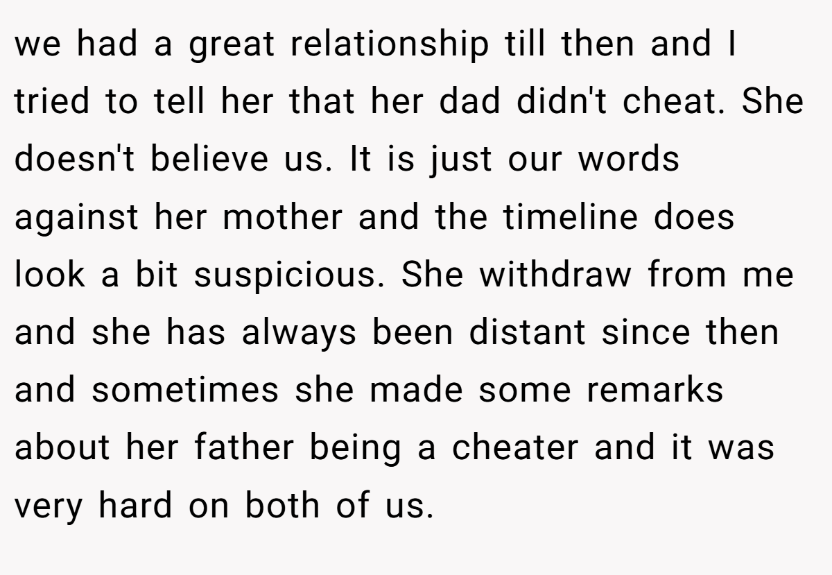 we had a great relationship till then and I tried to tell her that her dad didn't cheat. She doesn't believe us. It is just our words against her mother and the timeline does look a bit suspicious. She withdraw from me and she has always been distant since then and sometimes she made some remarks about her father being a cheater and it was very hard on both of us.