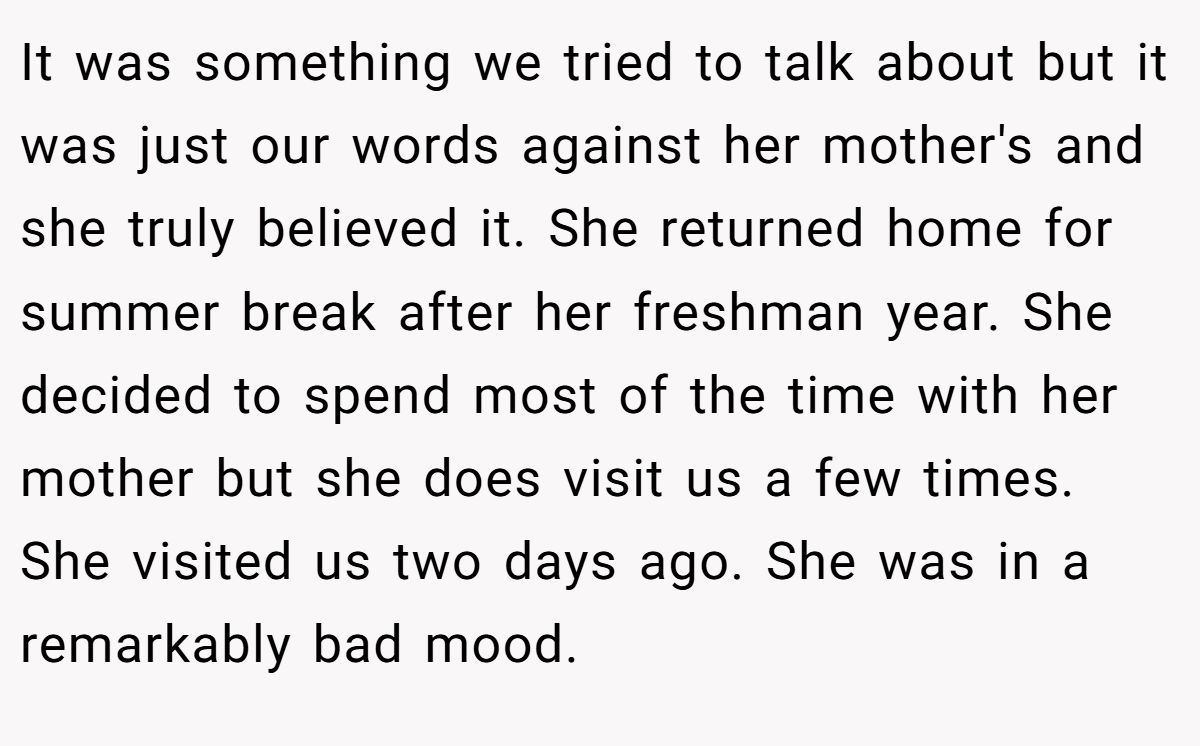 It was something we tried to talk about but it was just our words against her mother's and she truly believed it. She returned home for summer break after her freshman year. She decided to spend most of the time with her mother but she does visit us a few times. She visited us two days ago. She was in a remarkably bad mood.