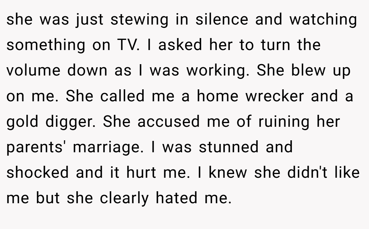 she was just stewing in silence and watching something on TV. I asked her to turn the volume down as I was working. She blew up on me. She called me a home wrecker and a gold digger. She accused me of ruining her parents' marriage. I was stunned and shocked and it hurt me. I knew she didn't like me but she clearly hated me.