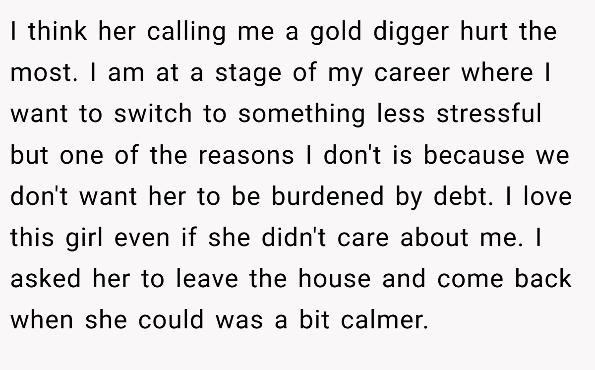 I think her calling me a gold digger hurt the most. I am at a stage of my career where I want to switch to something less stressful but one of the reasons I don't is because we don't want her to be burdened by debt. I love this girl even if she didn't care about me. I asked her to leave the house and come back when she could was a bit calmer.