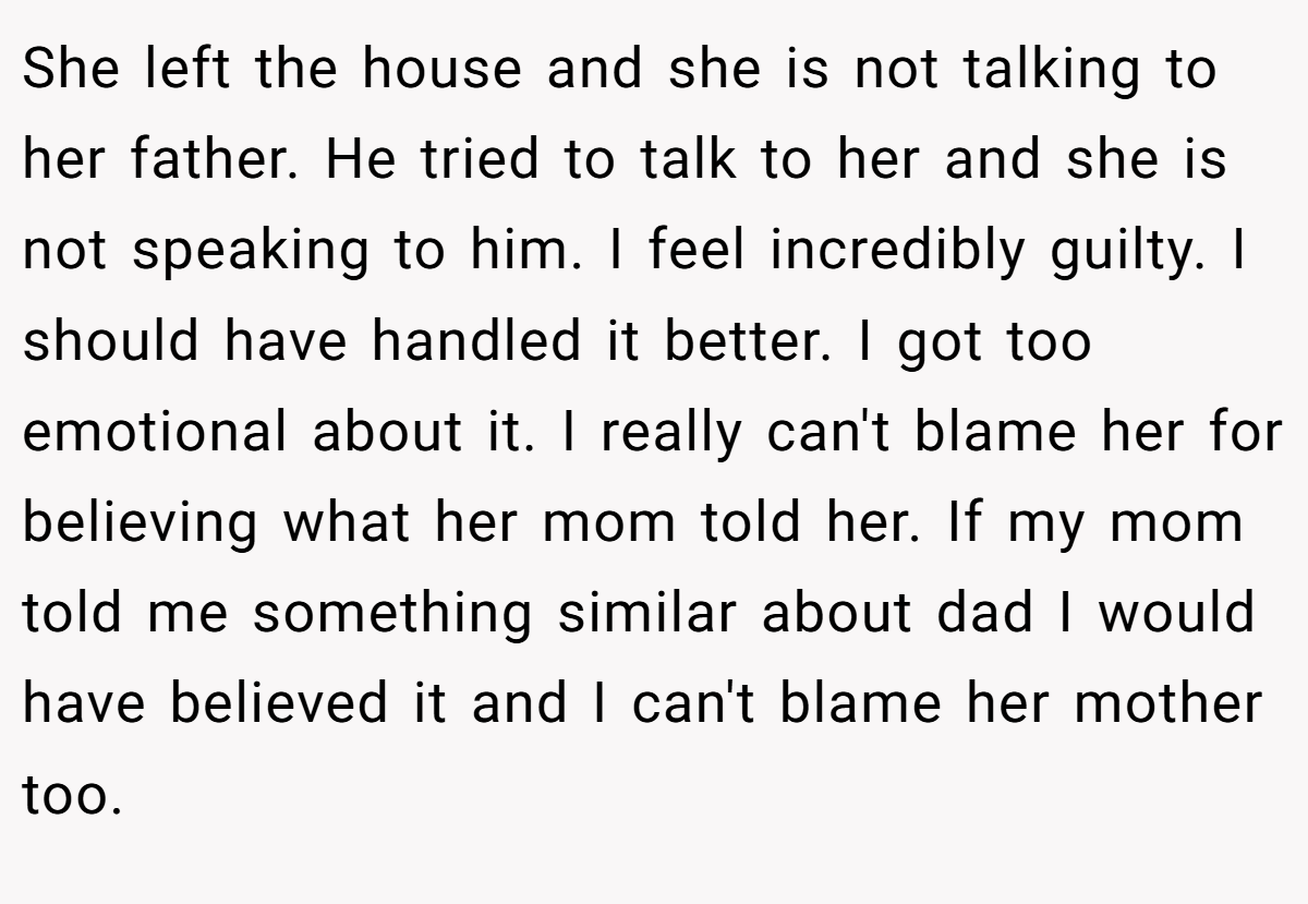 She left the house and she is not talking to her father. He tried to talk to her and she is not speaking to him. I feel incredibly guilty. I should have handled it better. I got too emotional about it. I really can't blame her for believing what her mom told her. If my mom told me something similar about dad I would have believed it and I can't blame her mother too.