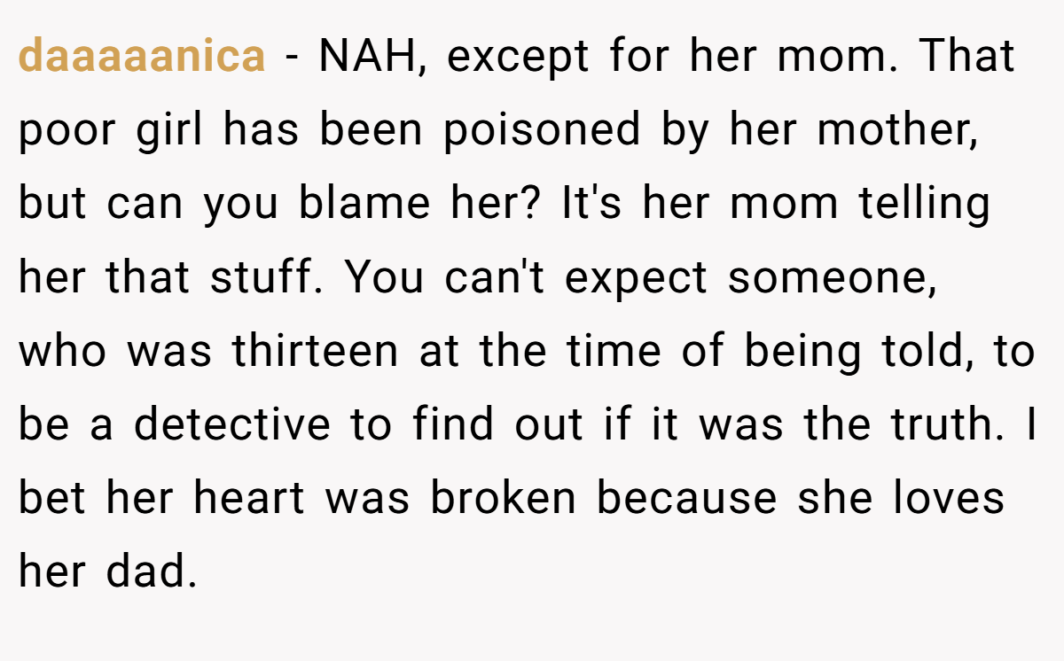 daaaaanica − NAH, except for her mom. That poor girl has been poisoned by her mother, but can you blame her? It's her mom telling her that stuff. You can't expect someone, who was thirteen at the time of being told, to be a detective to find out if it was the truth. I bet her heart was broken because she loves her dad.