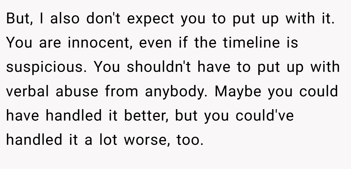 But, I also don't expect you to put up with it. You are innocent, even if the timeline is suspicious. You shouldn't have to put up with verbal abuse from anybody. Maybe you could have handled it better, but you could've handled it a lot worse, too.