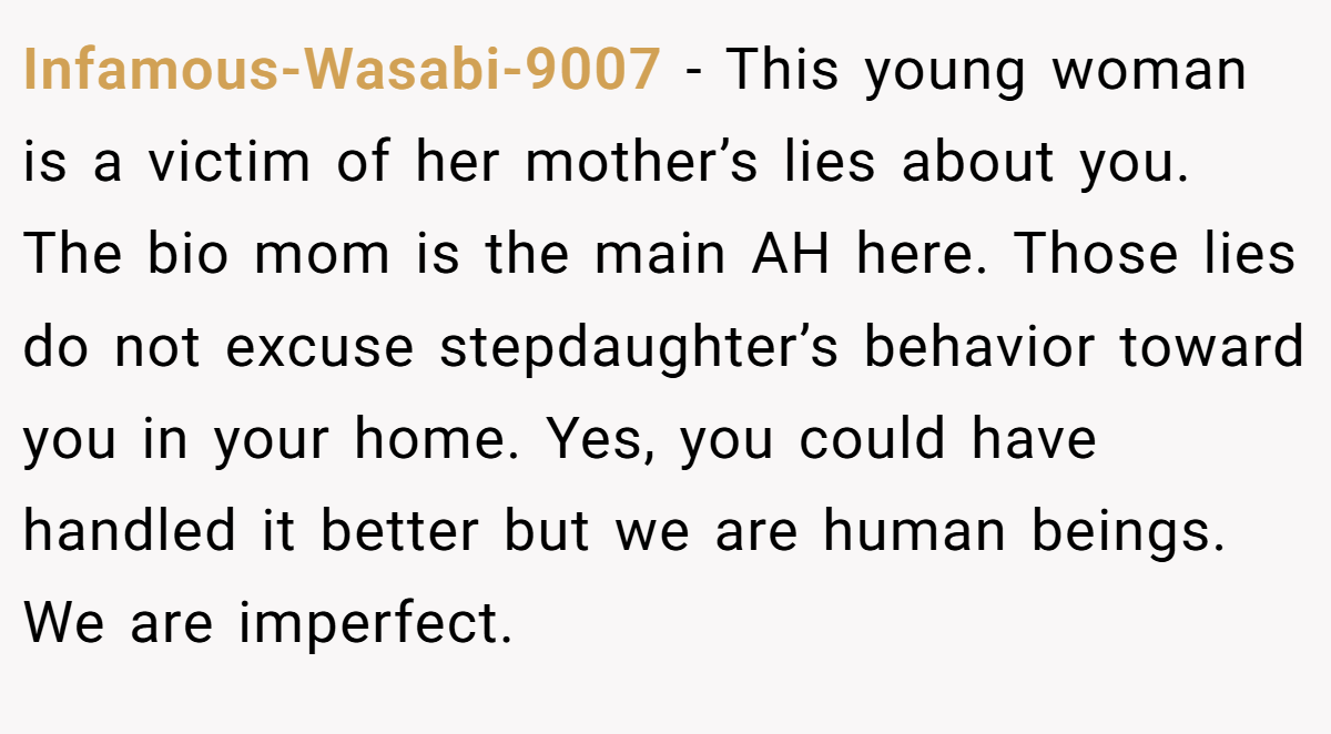 Infamous-Wasabi-9007 − This young woman is a victim of her mother’s lies about you. The bio mom is the main AH here. Those lies do not excuse stepdaughter’s behavior toward you in your home. Yes, you could have handled it better but we are human beings. We are imperfect.