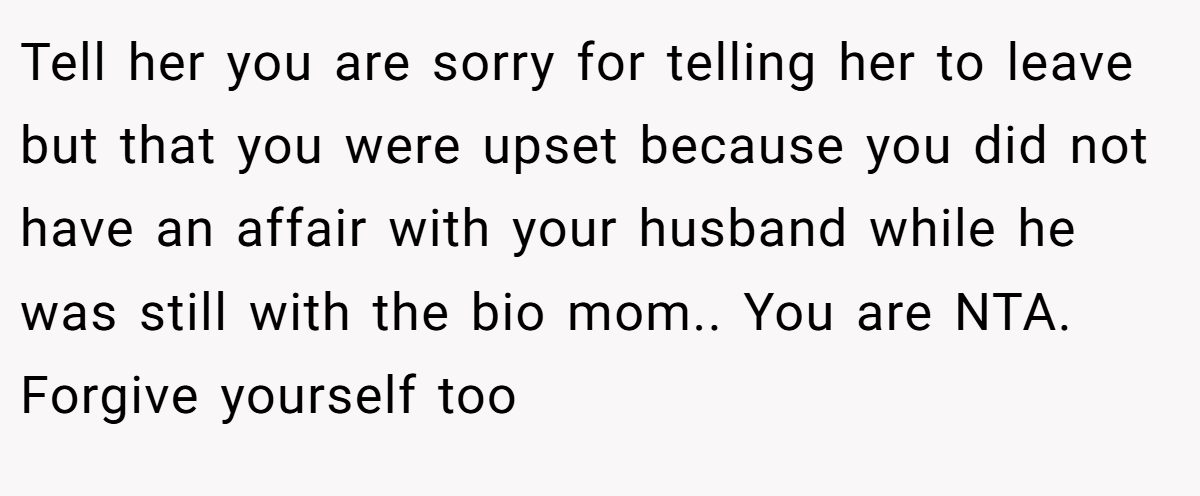 Tell her you are sorry for telling her to leave but that you were upset because you did not have an affair with your husband while he was still with the bio mom.. You are NTA. Forgive yourself too