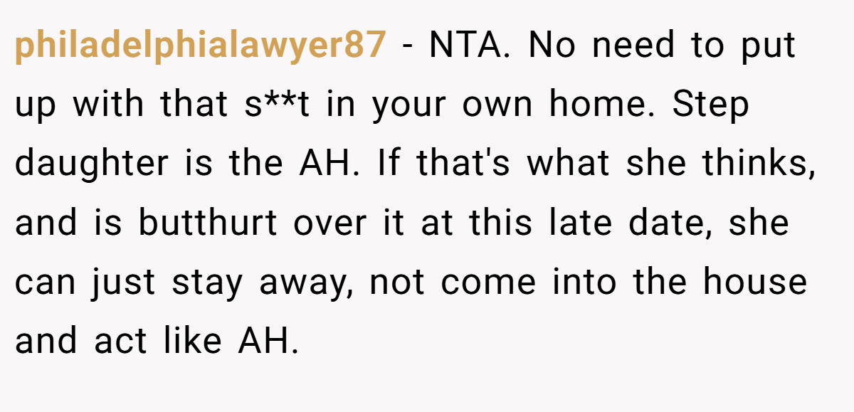 philadelphialawyer87 − NTA. No need to put up with that s**t in your own home. Step daughter is the AH. If that's what she thinks, and is butthurt over it at this late date, she can just stay away, not come into the house and act like AH.