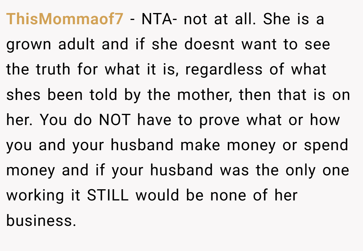 ThisMommaof7 − NTA- not at all. She is a grown adult and if she doesnt want to see the truth for what it is, regardless of what shes been told by the mother, then that is on her. You do NOT have to prove what or how you and your husband make money or spend money and if your husband was the only one working it STILL would be none of her business.