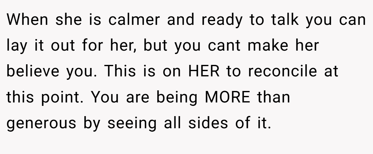 When she is calmer and ready to talk you can lay it out for her, but you cant make her believe you. This is on HER to reconcile at this point. You are being MORE than generous by seeing all sides of it.