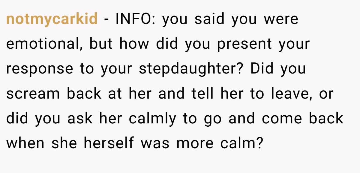 notmycarkid − INFO: you said you were emotional, but how did you present your response to your stepdaughter? Did you scream back at her and tell her to leave, or did you ask her calmly to go and come back when she herself was more calm?
