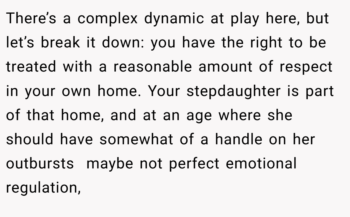 There’s a complex dynamic at play here, but let’s break it down: you have the right to be treated with a reasonable amount of respect in your own home. Your stepdaughter is part of that home, and at an age where she should have somewhat of a handle on her outbursts  maybe not perfect emotional regulation,
