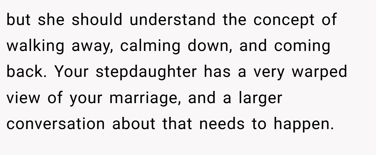 but she should understand the concept of walking away, calming down, and coming back. Your stepdaughter has a very warped view of your marriage, and a larger conversation about that needs to happen.