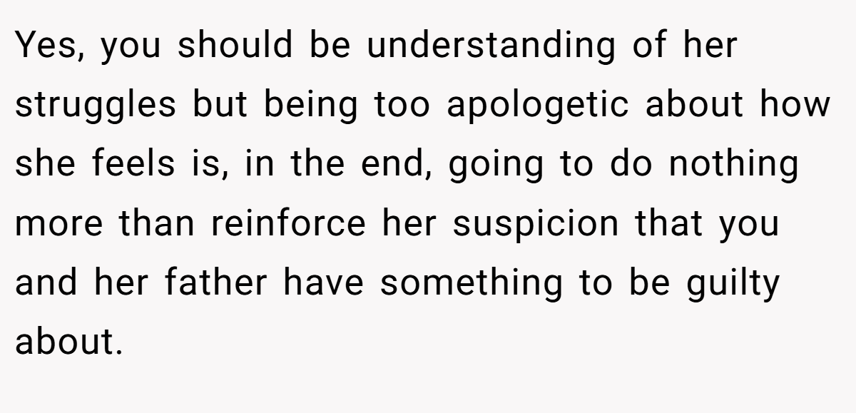 Yes, you should be understanding of her struggles but being too apologetic about how she feels is, in the end, going to do nothing more than reinforce her suspicion that you and her father have something to be guilty about.